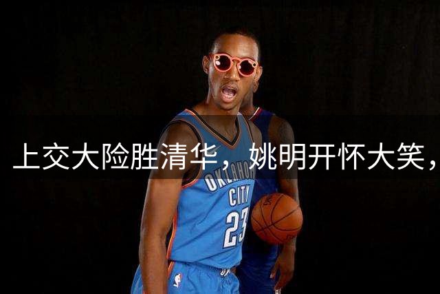 上交大险胜清华，姚明开怀大笑，2026年有新突破