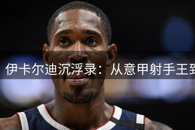 伊卡尔迪沉浮录：从意甲射手王到国家队弃儿的情感迷局