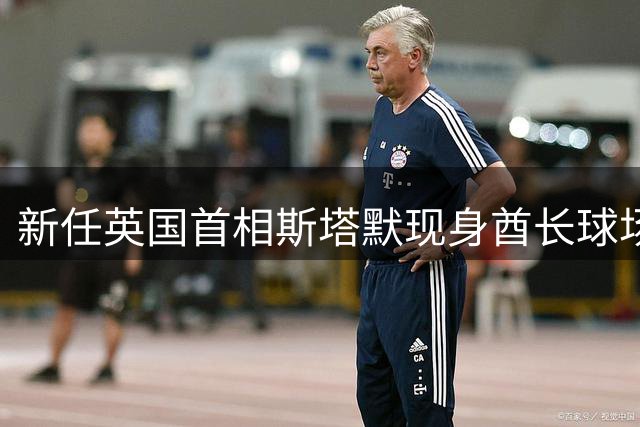 新任英国首相斯塔默现身酋长球场 枪手球迷身份引热议